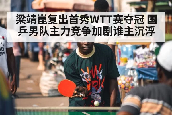 梁靖崑复出首秀WTT赛夺冠 国乒男队主力竞争加剧谁主沉浮