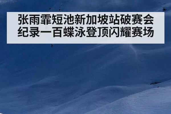 张雨霏短池新加坡站破赛会纪录一百蝶泳登顶闪耀赛场